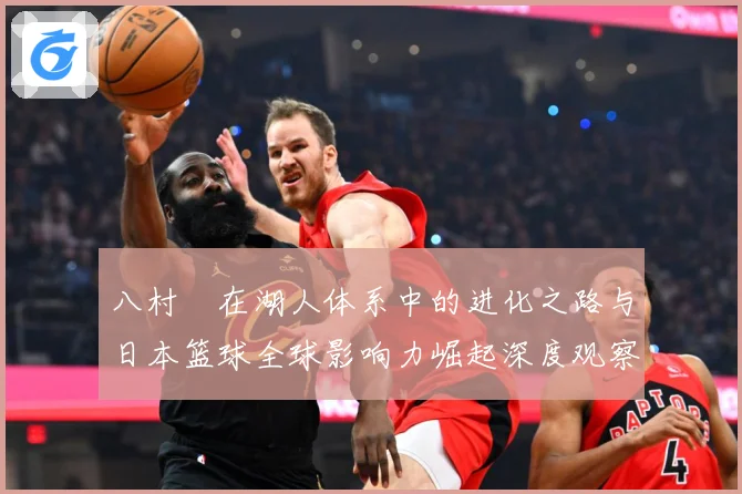 八村塁在湖人体系中的进化之路与日本篮球全球影响力崛起深度观察解析