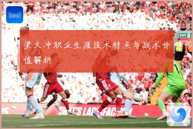 梁文冲职业生涯技术特点与战术价值解析