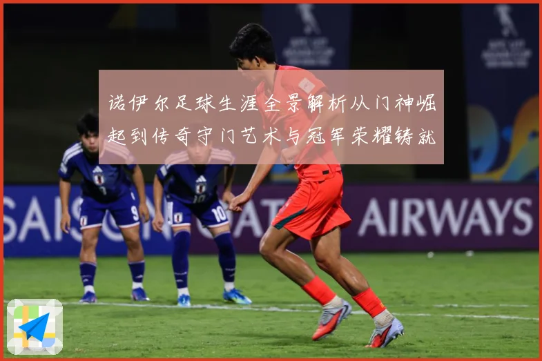 诺伊尔足球生涯全景解析从门神崛起到传奇守门艺术与冠军荣耀铸就之路