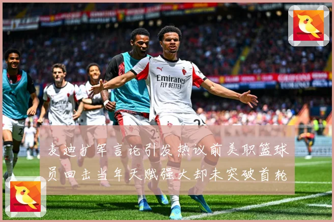 麦迪扩军言论引发热议前美职篮球员回击当年天赋强大却未突破首轮赛场复盘