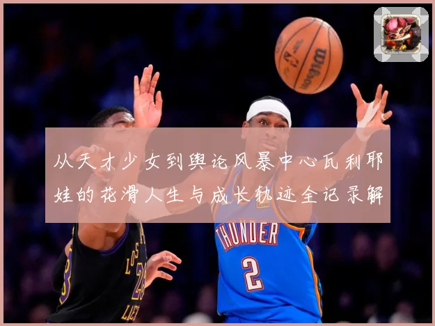 从天才少女到舆论风暴中心瓦利耶娃的花滑人生与成长轨迹全记录解析
